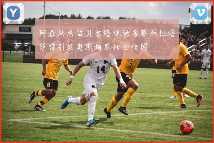 阿森纳总监贝尔塔现场考察加拉塔萨雷引发奥斯梅恩转会传闻