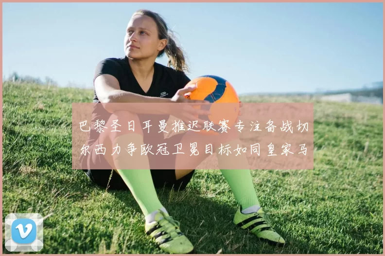 巴黎圣日耳曼推迟联赛专注备战切尔西力争欧冠卫冕目标如同皇家马德里