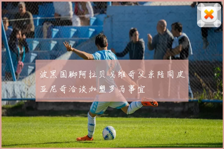 波黑国脚阿拉贝戈维奇父亲陪同皮亚尼奇洽谈加盟罗马事宜