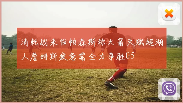 消耗战来临帕森斯称火箭天赋超湖人詹姆斯疲惫需全力争胜G5