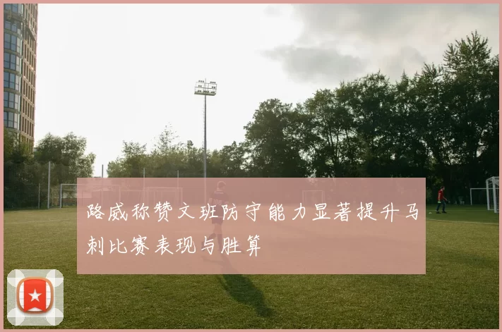 路威称赞文班防守能力显著提升马刺比赛表现与胜算