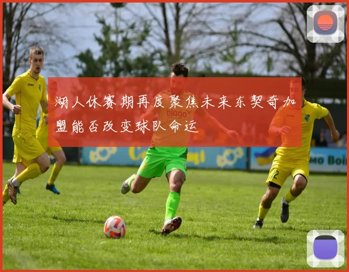 湖人休赛期再度聚焦未来东契奇加盟能否改变球队命运