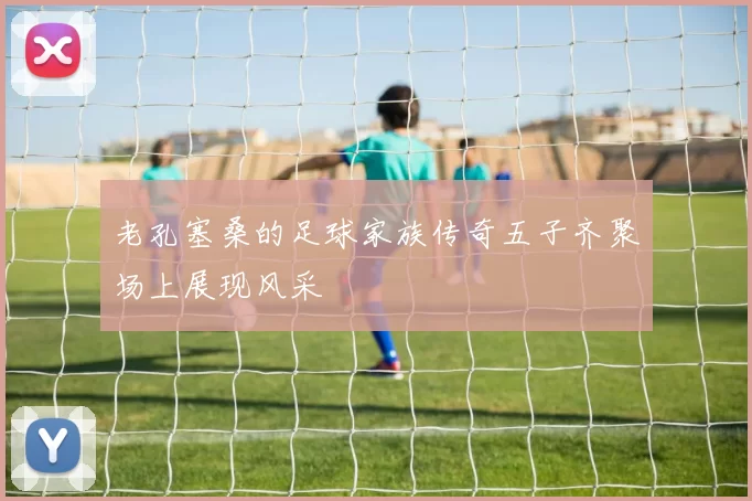 老孔塞桑的足球家族传奇五子齐聚场上展现风采