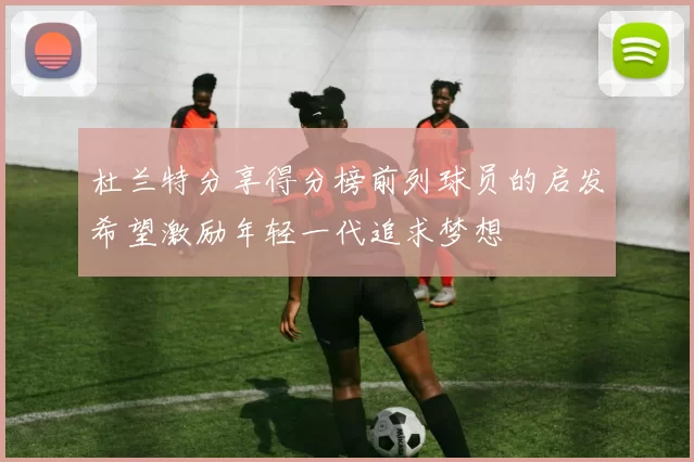 杜兰特分享得分榜前列球员的启发希望激励年轻一代追求梦想