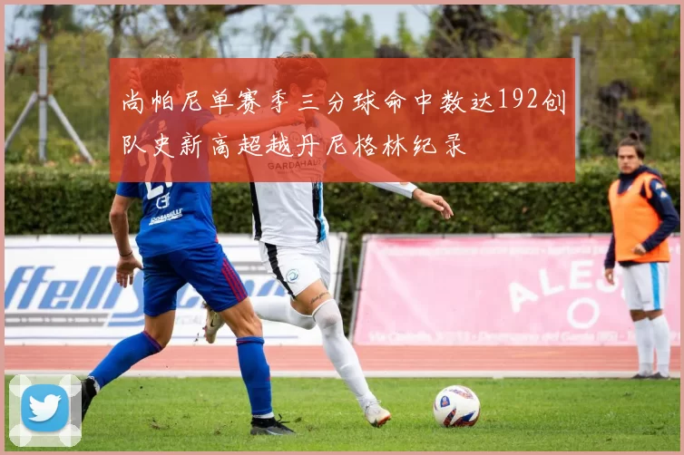 尚帕尼单赛季三分球命中数达192创队史新高超越丹尼格林纪录