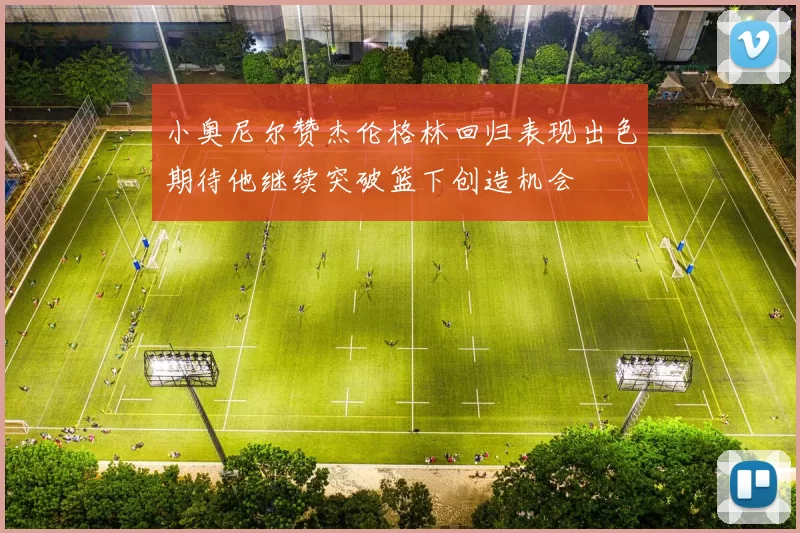 小奥尼尔赞杰伦格林回归表现出色期待他继续突破篮下创造机会