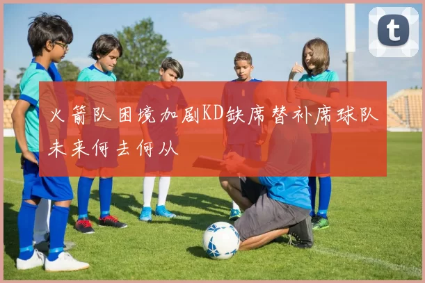 火箭队困境加剧KD缺席替补席球队未来何去何从