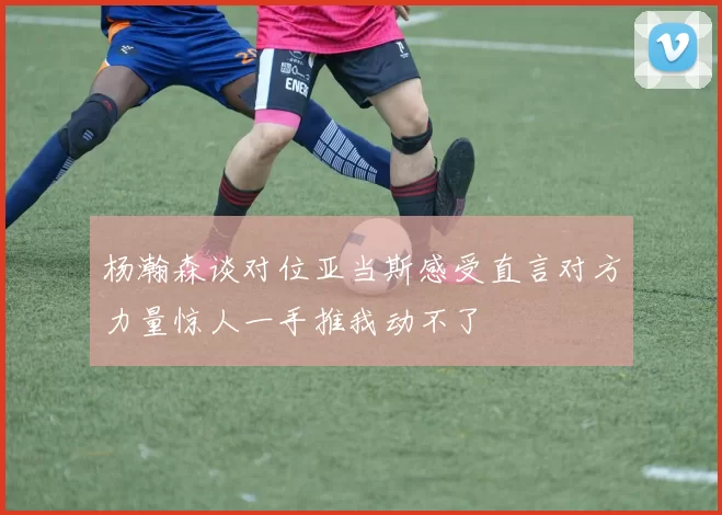 杨瀚森谈对位亚当斯感受直言对方力量惊人一手推我动不了