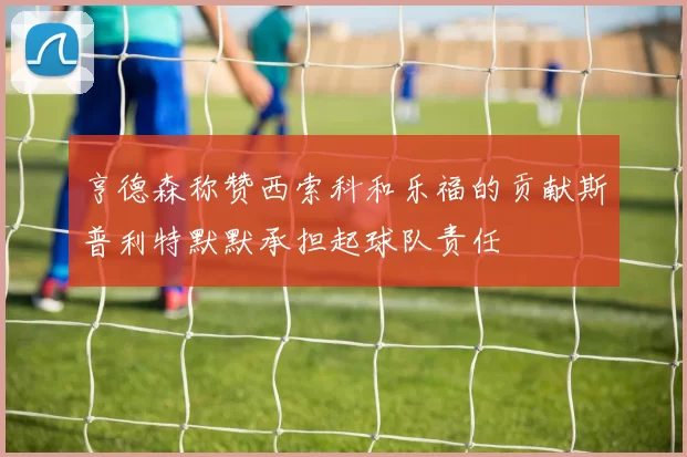 亨德森称赞西索科和乐福的贡献斯普利特默默承担起球队责任