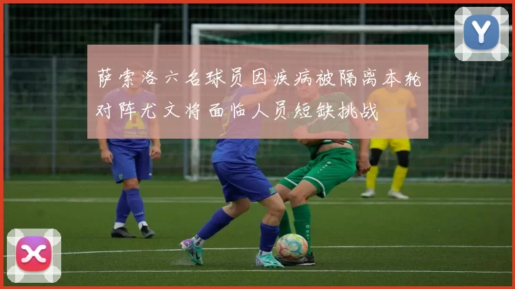 萨索洛六名球员因疾病被隔离本轮对阵尤文将面临人员短缺挑战