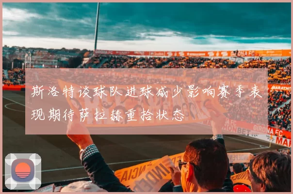 斯洛特谈球队进球减少影响赛季表现期待萨拉赫重拾状态
