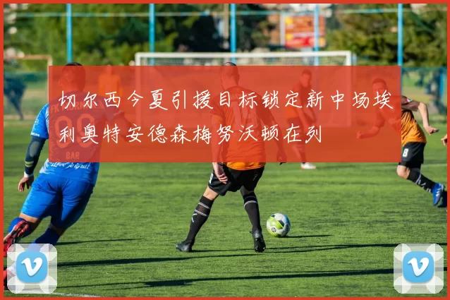 切尔西今夏引援目标锁定新中场埃利奥特安德森梅努沃顿在列