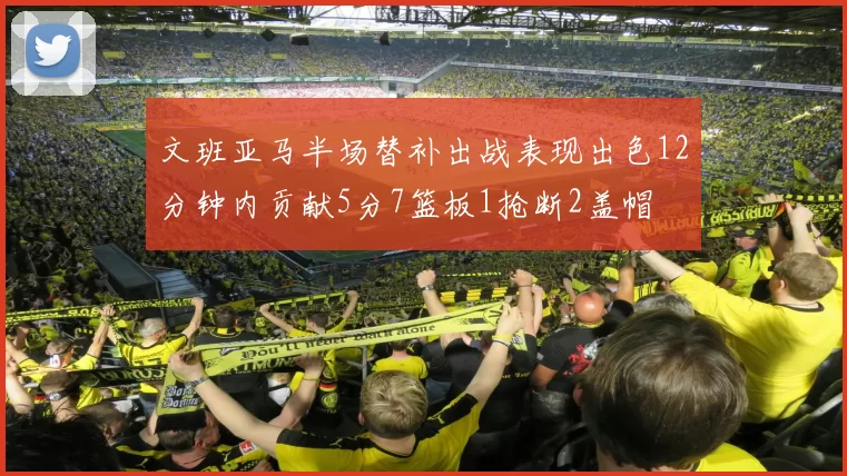 文班亚马半场替补出战表现出色12分钟内贡献5分7篮板1抢断2盖帽
