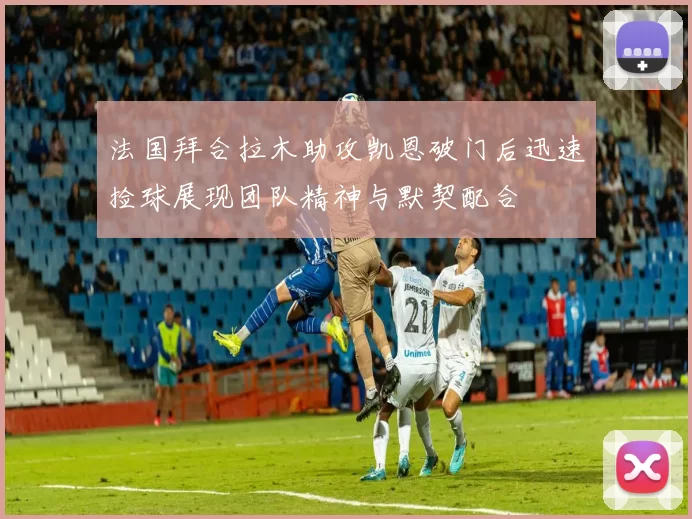 法国拜合拉木助攻凯恩破门后迅速捡球展现团队精神与默契配合