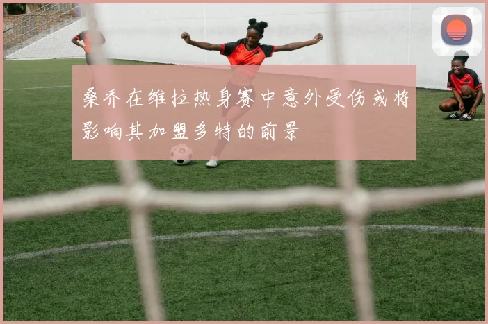 桑乔在维拉热身赛中意外受伤或将影响其加盟多特的前景