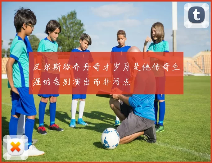 皮尔斯称乔丹奇才岁月是他传奇生涯的告别演出而非污点