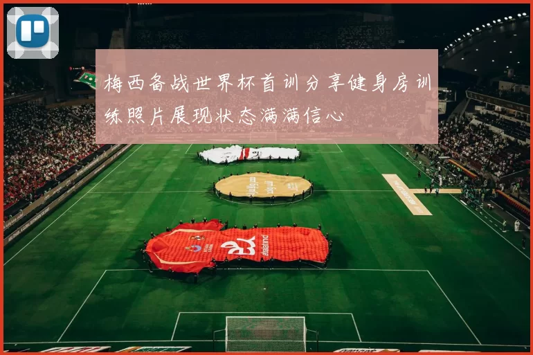 梅西备战世界杯首训分享健身房训练照片展现状态满满信心