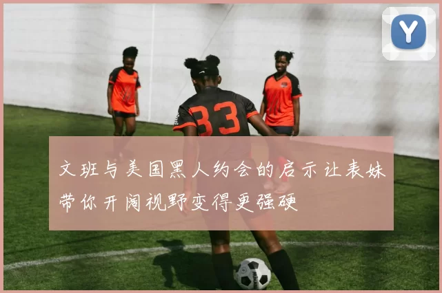 文班与美国黑人约会的启示让表妹带你开阔视野变得更强硬