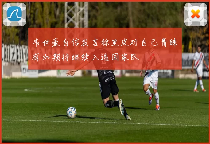 韦世豪自信发言称里皮对自己青睐有加期待继续入选国家队