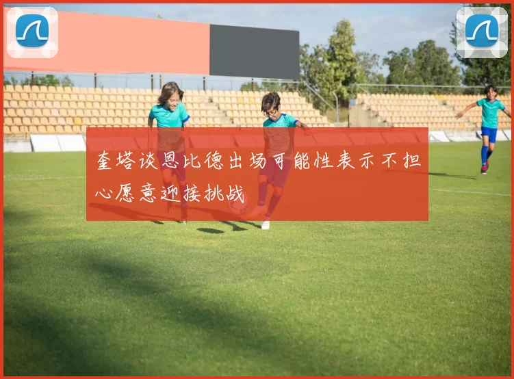 奎塔谈恩比德出场可能性表示不担心愿意迎接挑战
