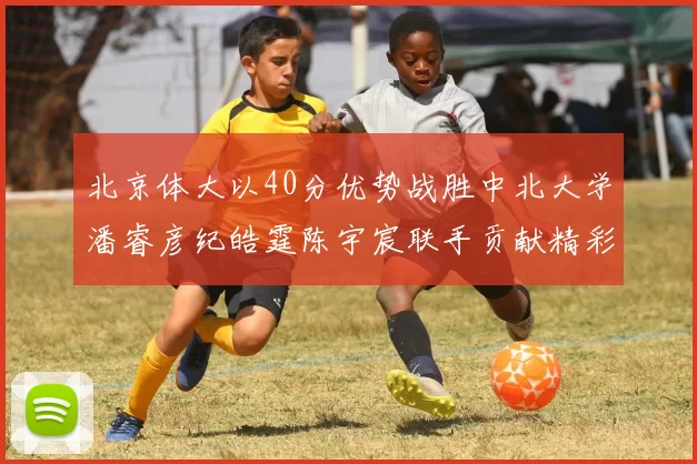 北京体大以40分优势战胜中北大学潘睿彦纪皓霆陈宇宸联手贡献精彩表现