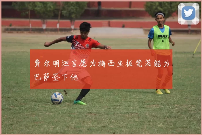 费尔明坦言愿为梅西坐板凳若能为巴萨签下他
